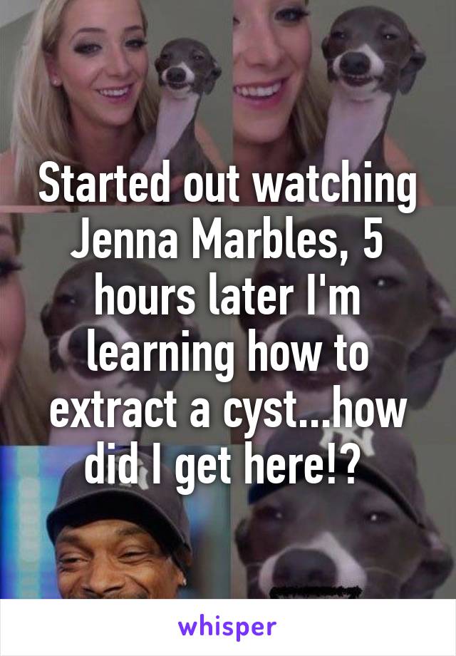Started out watching Jenna Marbles, 5 hours later I'm learning how to extract a cyst...how did I get here!? 