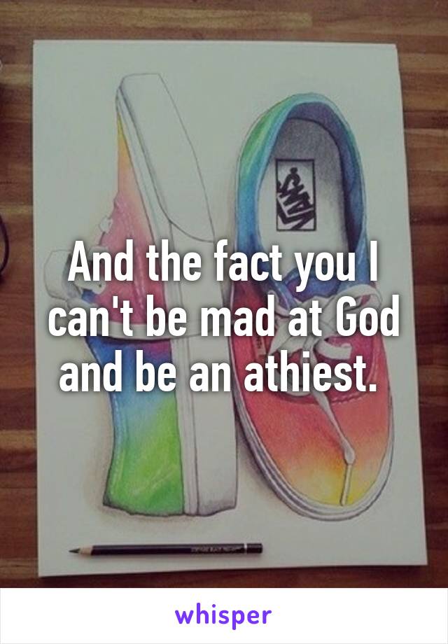 And the fact you I can't be mad at God and be an athiest. 