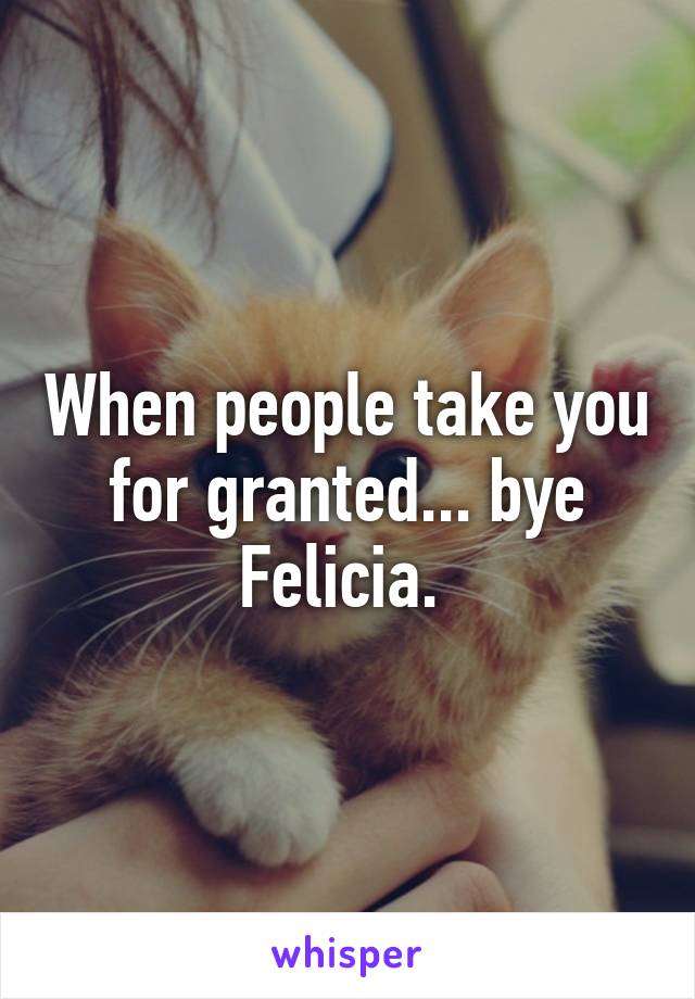 When people take you for granted... bye Felicia. 