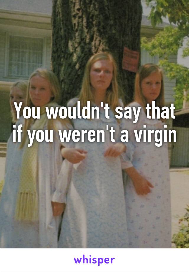 You wouldn't say that if you weren't a virgin 