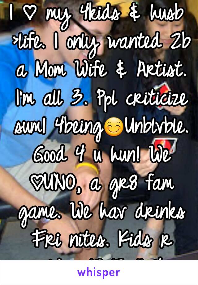 I ♡ my 4kids & husb >life. I only wanted 2b a Mom Wife & Artist. I'm all 3. Ppl criticize sum1 4being😊Unblvble. Good 4 u hun! We ♡UNO, a gr8 fam game. We hav drinks Fri nites. Kids r older 17 13 11 4