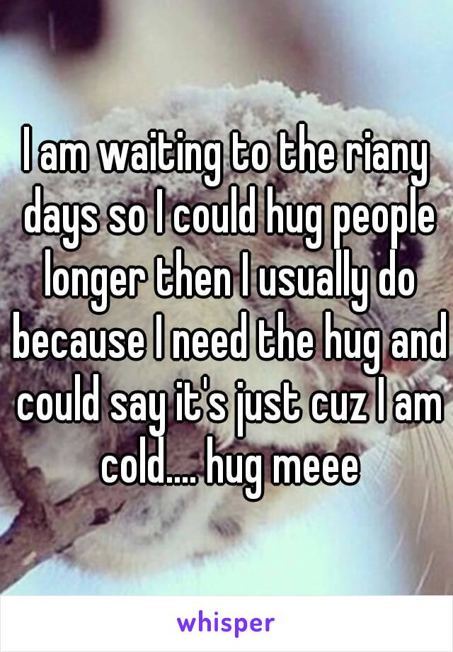 I am waiting to the riany days so I could hug people longer then I usually do because I need the hug and could say it's just cuz I am cold.... hug meee