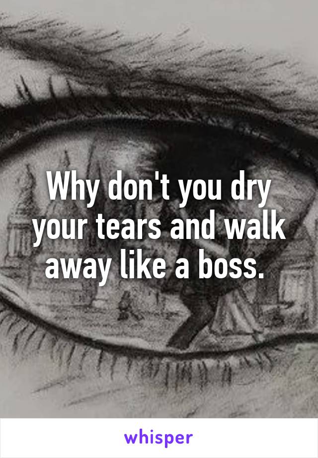 Why don't you dry your tears and walk away like a boss. 