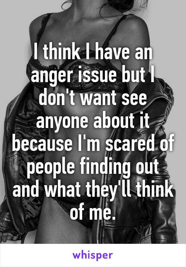 I think I have an anger issue but I don't want see anyone about it because I'm scared of people finding out and what they'll think of me.