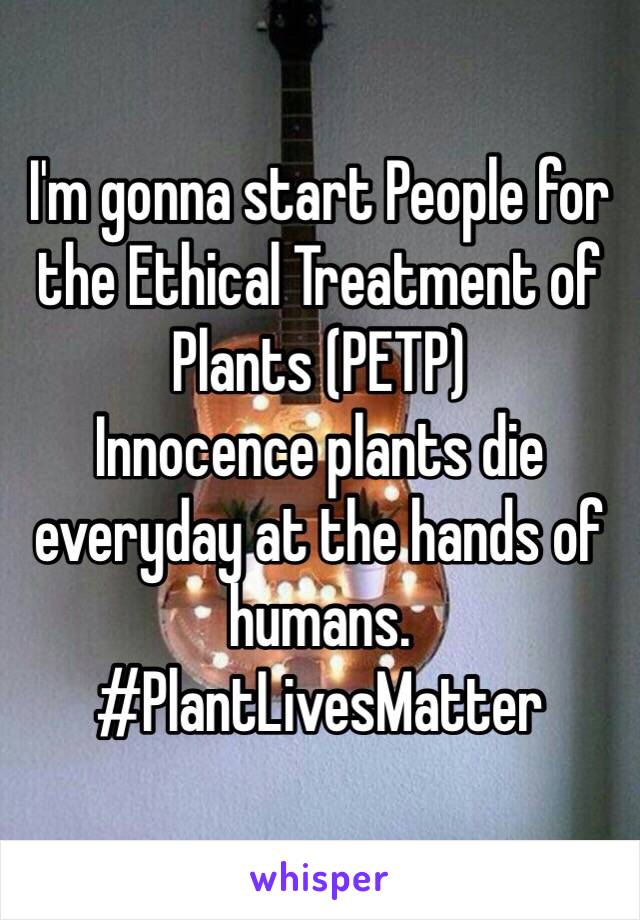 I'm gonna start People for the Ethical Treatment of Plants (PETP) 
Innocence plants die everyday at the hands of humans. 
#PlantLivesMatter