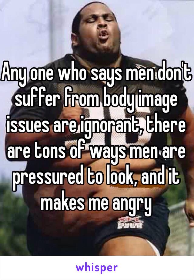 Any one who says men don't suffer from body image issues are ignorant, there are tons of ways men are pressured to look, and it makes me angry