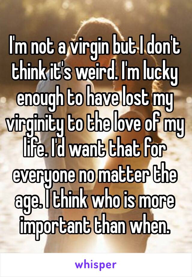 I'm not a virgin but I don't think it's weird. I'm lucky enough to have lost my virginity to the love of my life. I'd want that for everyone no matter the age. I think who is more important than when. 