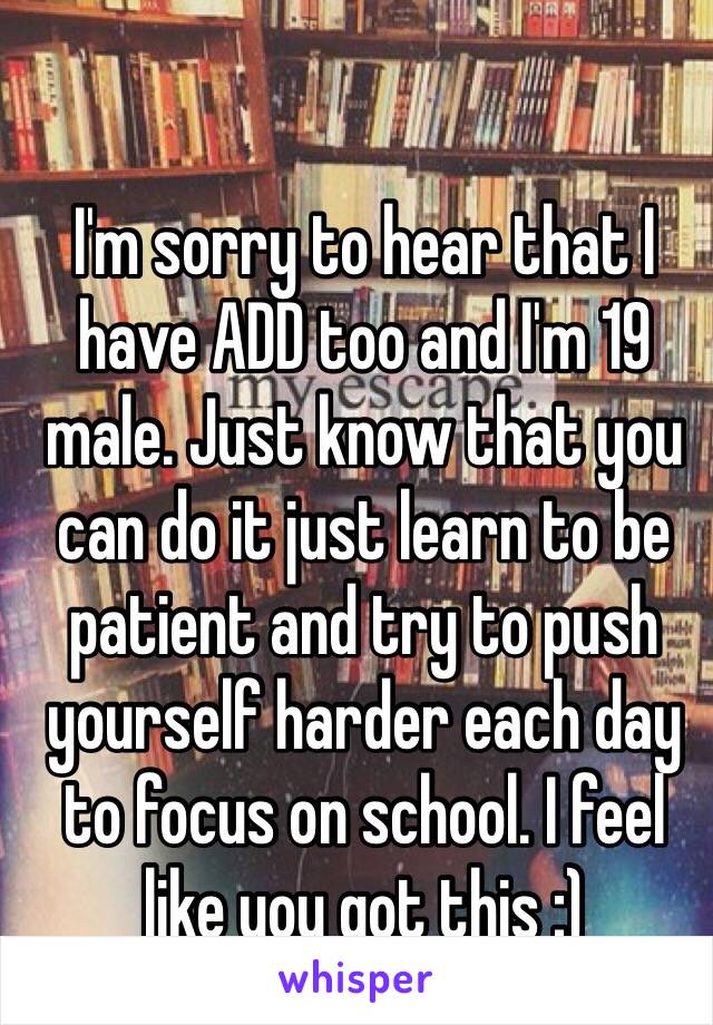 I'm sorry to hear that I have ADD too and I'm 19 male. Just know that you can do it just learn to be patient and try to push yourself harder each day to focus on school. I feel like you got this :)