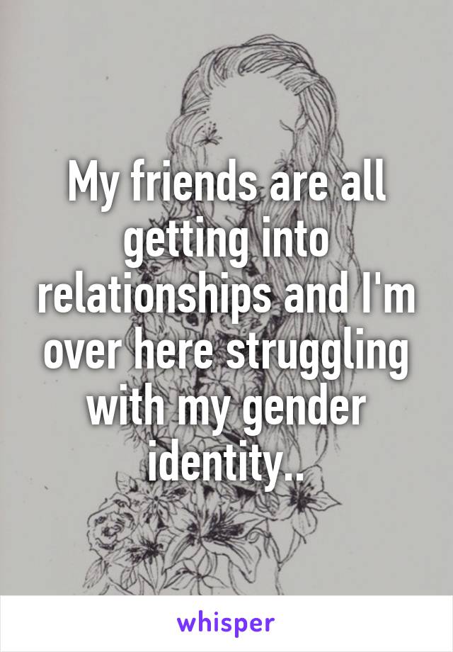 My friends are all getting into relationships and I'm over here struggling with my gender identity..