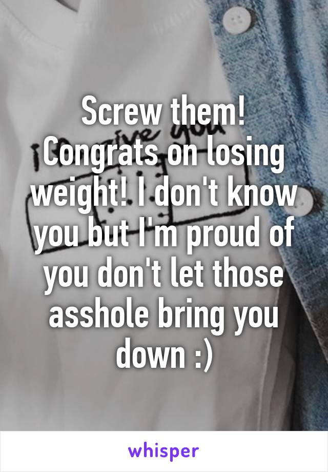 Screw them! Congrats on losing weight! I don't know you but I'm proud of you don't let those asshole bring you down :)