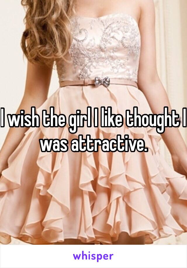 I wish the girl I like thought I was attractive.
