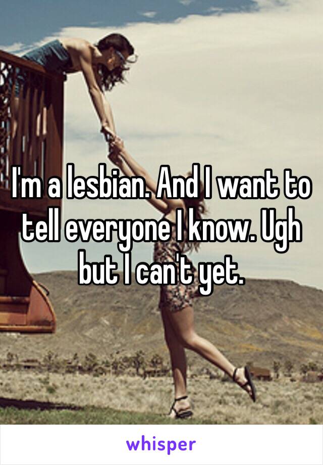 I'm a lesbian. And I want to tell everyone I know. Ugh but I can't yet. 