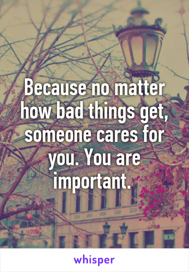 Because no matter how bad things get, someone cares for you. You are important. 