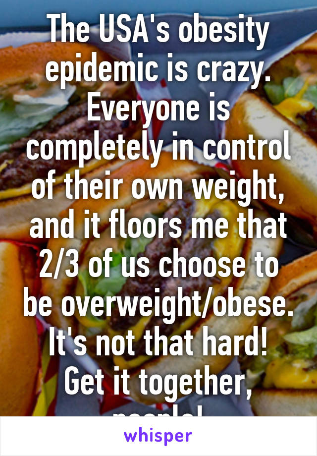 The USA's obesity epidemic is crazy. Everyone is completely in control of their own weight, and it floors me that 2/3 of us choose to be overweight/obese.
It's not that hard! Get it together, people!