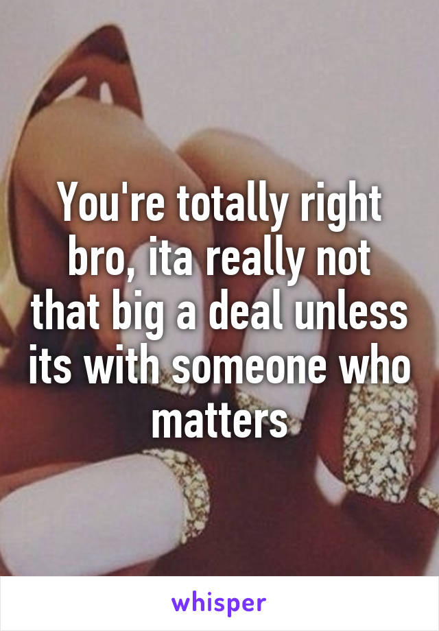 You're totally right bro, ita really not that big a deal unless its with someone who matters