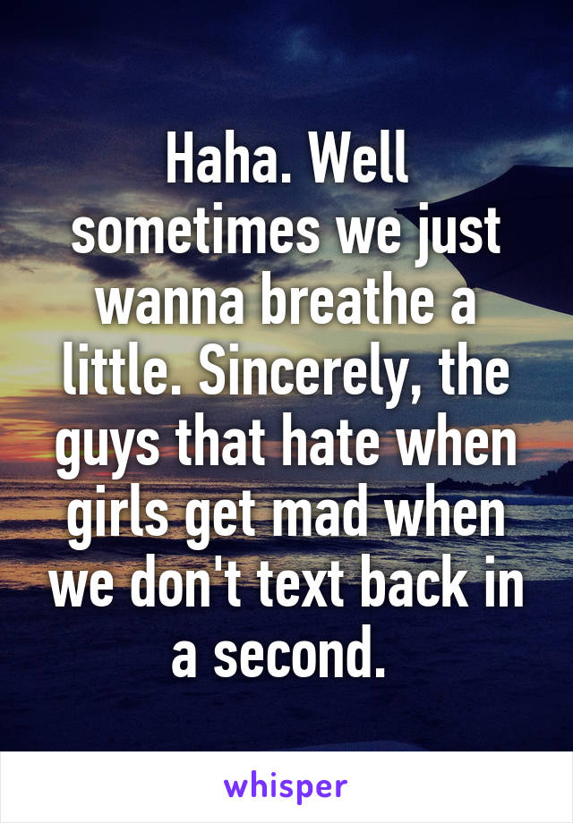 Haha. Well sometimes we just wanna breathe a little. Sincerely, the guys that hate when girls get mad when we don't text back in a second. 