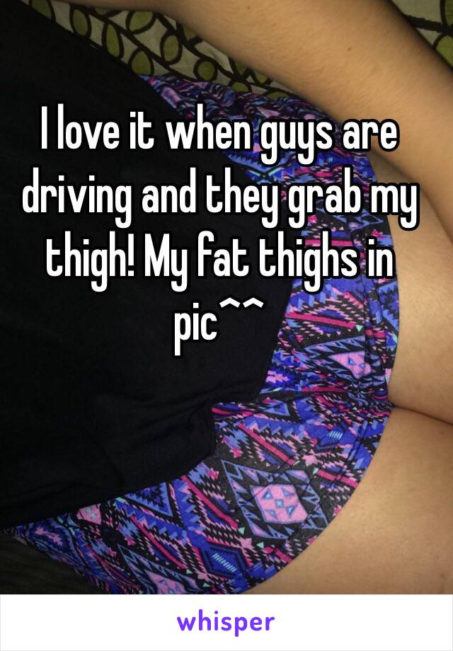 I love it when guys are driving and they grab my thigh! My fat thighs in pic^^