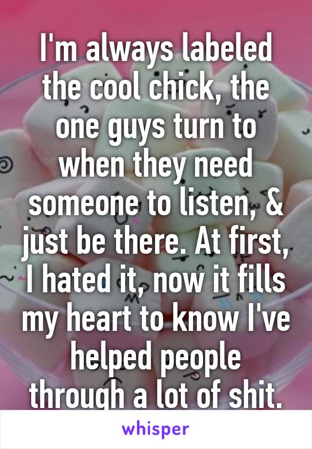 I'm always labeled the cool chick, the one guys turn to when they need someone to listen, & just be there. At first, I hated it, now it fills my heart to know I've helped people through a lot of shit.