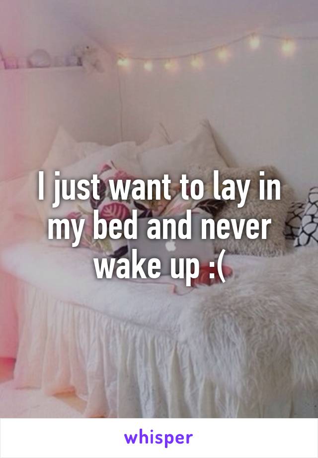 I just want to lay in my bed and never wake up :(