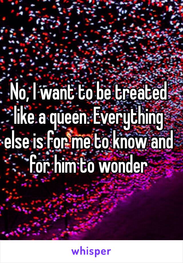 No, I want to be treated like a queen. Everything else is for me to know and for him to wonder