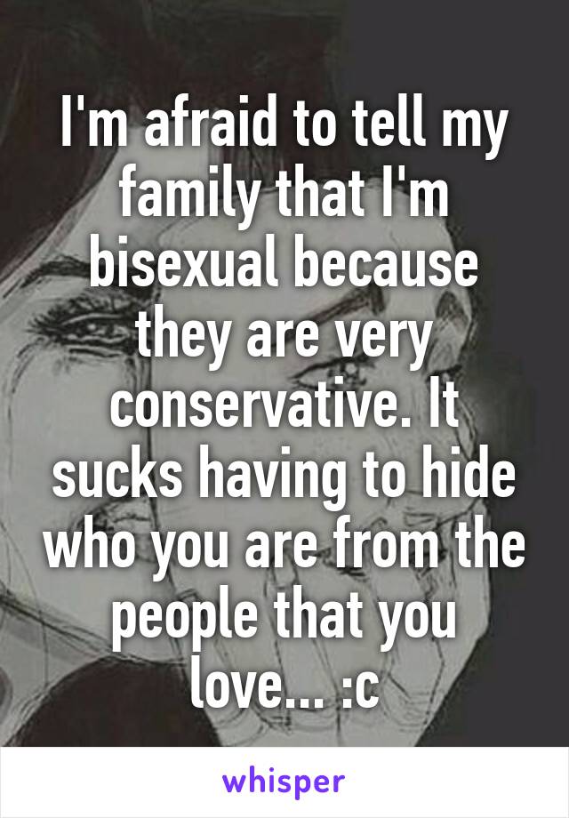 I'm afraid to tell my family that I'm bisexual because they are very conservative. It sucks having to hide who you are from the people that you love... :c