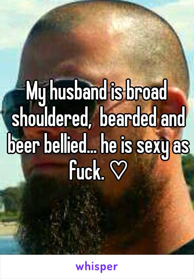 My husband is broad shouldered,  bearded and beer bellied... he is sexy as fuck. ♡