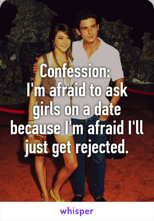 Confession: 
I'm afraid to ask girls on a date because I'm afraid I'll just get rejected.