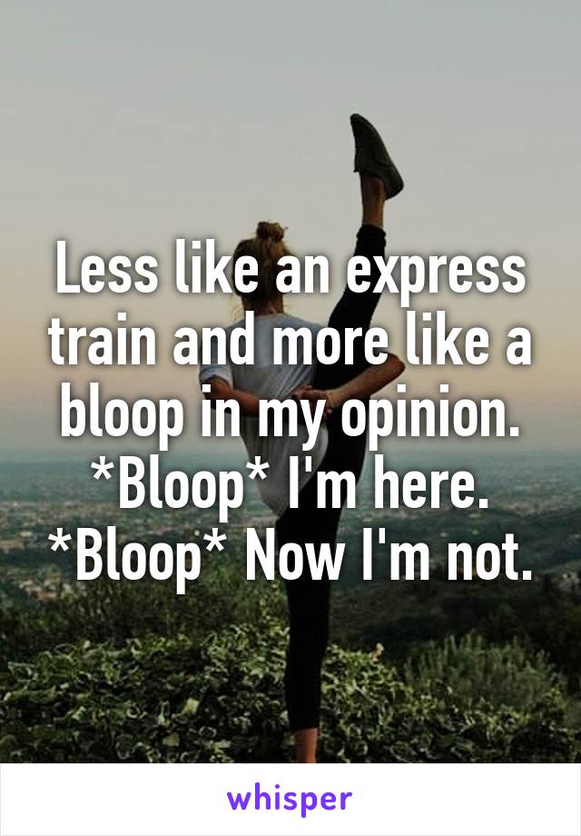 Less like an express train and more like a bloop in my opinion. *Bloop* I'm here. *Bloop* Now I'm not.