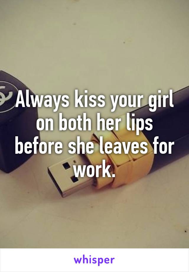 Always kiss your girl on both her lips before she leaves for work.