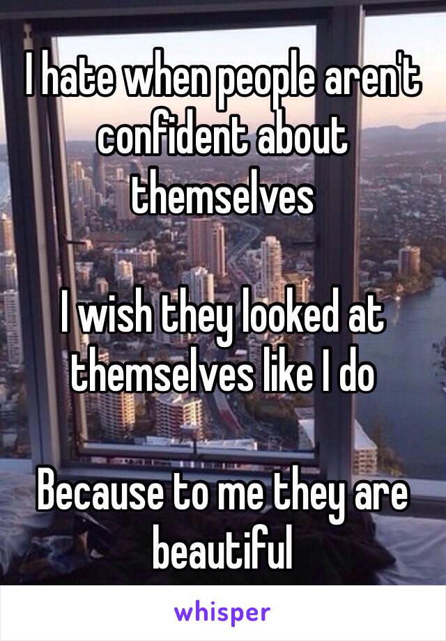 I hate when people aren't confident about themselves 

I wish they looked at themselves like I do 

Because to me they are beautiful 
