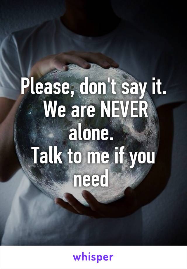 Please, don't say it.
 We are NEVER alone. 
Talk to me if you need 