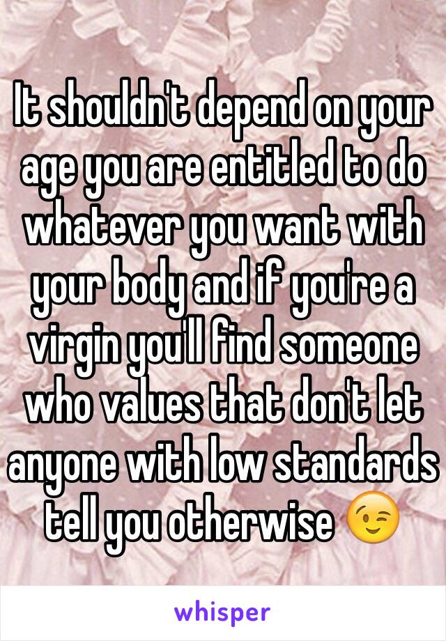 It shouldn't depend on your age you are entitled to do whatever you want with your body and if you're a virgin you'll find someone who values that don't let anyone with low standards tell you otherwise 😉