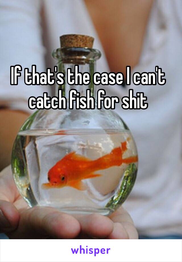 If that's the case I can't catch fish for shit