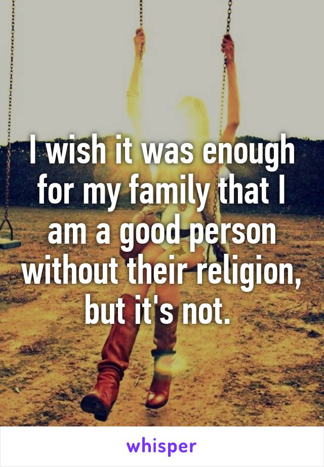 I wish it was enough for my family that I am a good person without their religion, but it's not. 