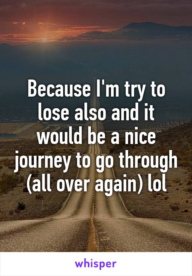 Because I'm try to lose also and it would be a nice journey to go through (all over again) lol