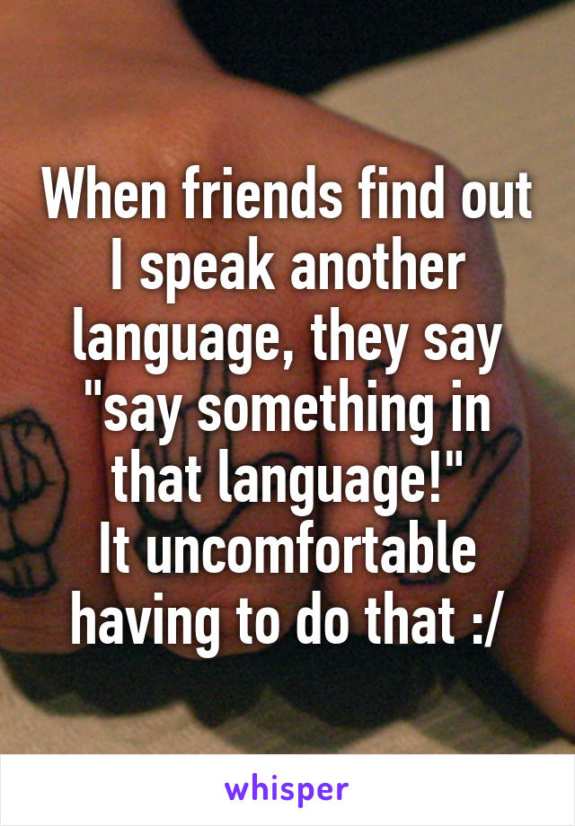 When friends find out I speak another language, they say "say something in that language!"
It uncomfortable having to do that :/