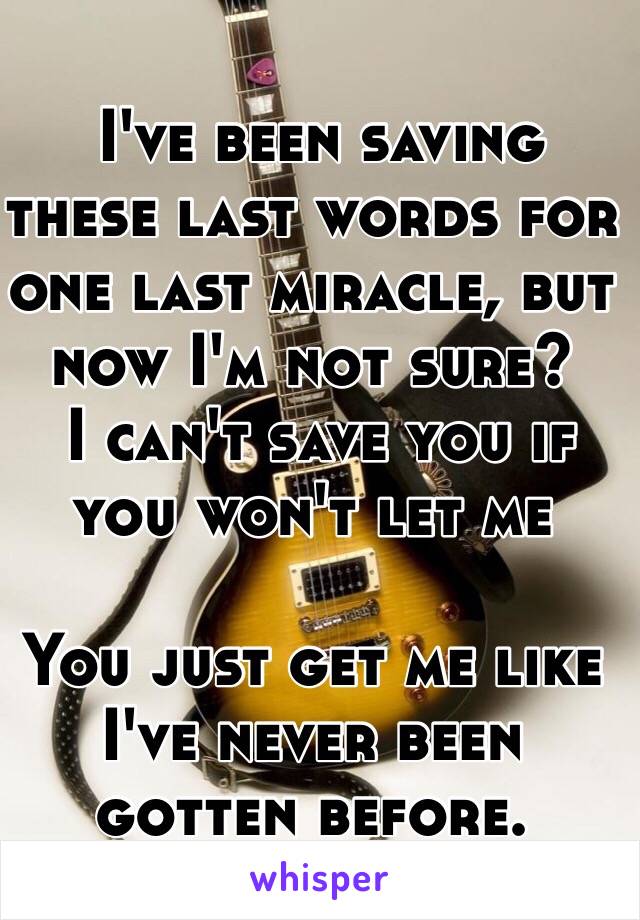 I've been saving these last words for one last miracle, but now I'm not sure? 
 I can't save you if you won't let me

You just get me like I've never been gotten before. 