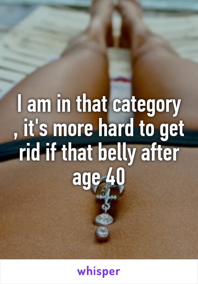 I am in that category , it's more hard to get rid if that belly after age 40