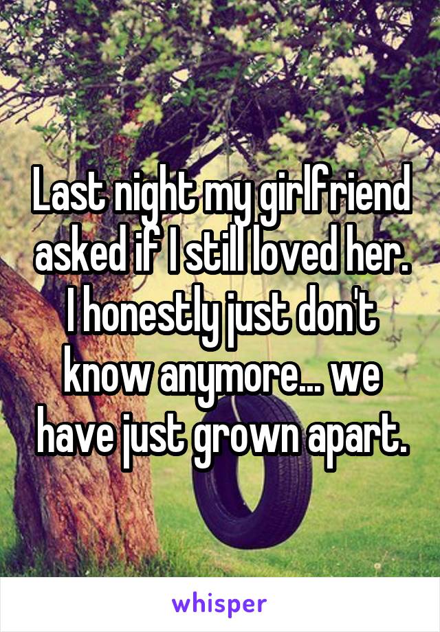 Last night my girlfriend asked if I still loved her. I honestly just don't know anymore... we have just grown apart.