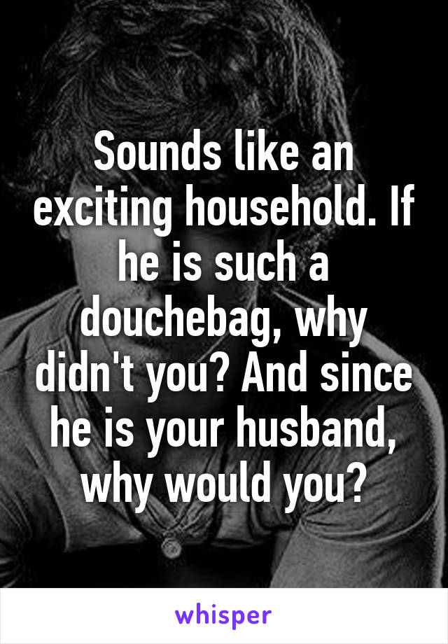 Sounds like an exciting household. If he is such a douchebag, why didn't you? And since he is your husband, why would you?