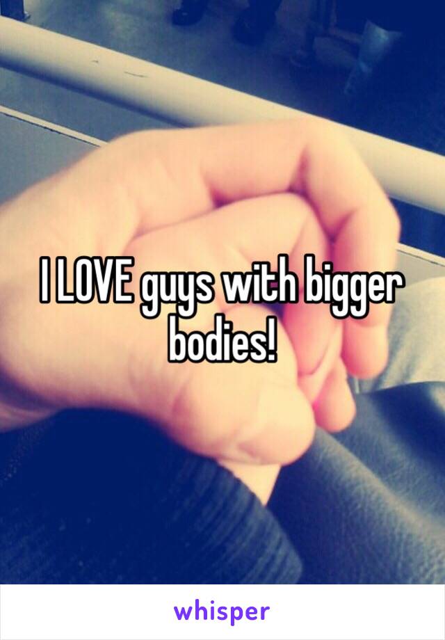 I LOVE guys with bigger bodies!