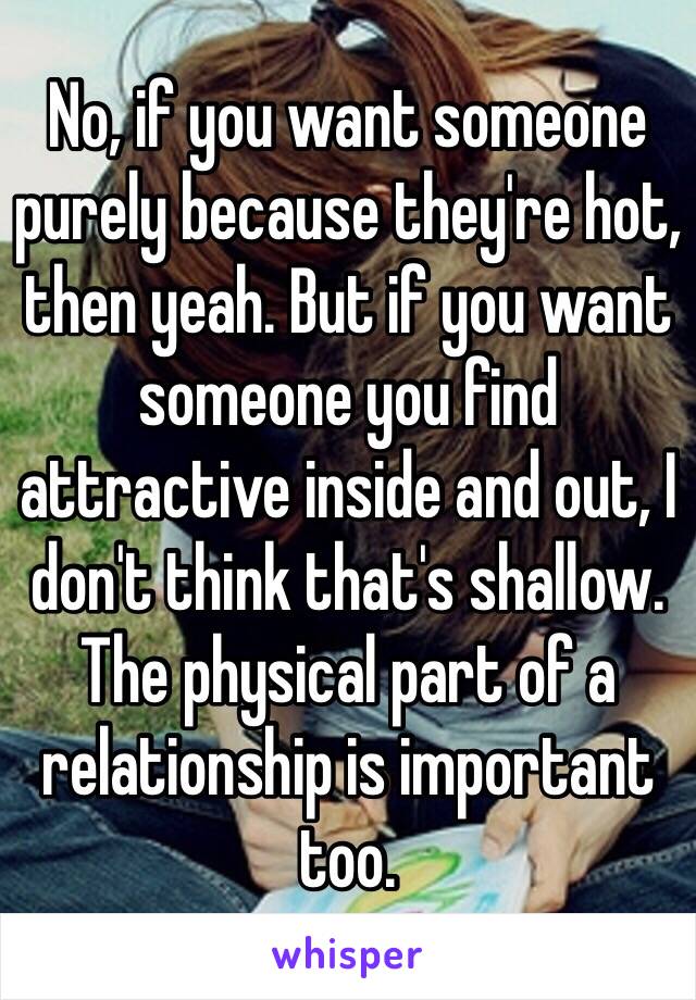 No, if you want someone purely because they're hot, then yeah. But if you want someone you find attractive inside and out, I don't think that's shallow. The physical part of a relationship is important too.