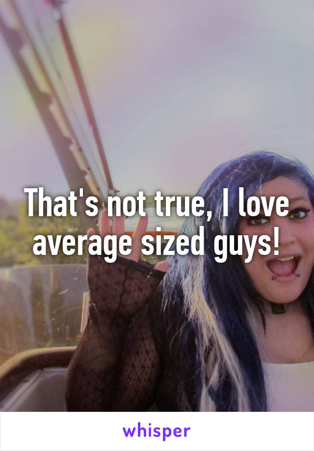 That's not true, I love average sized guys!