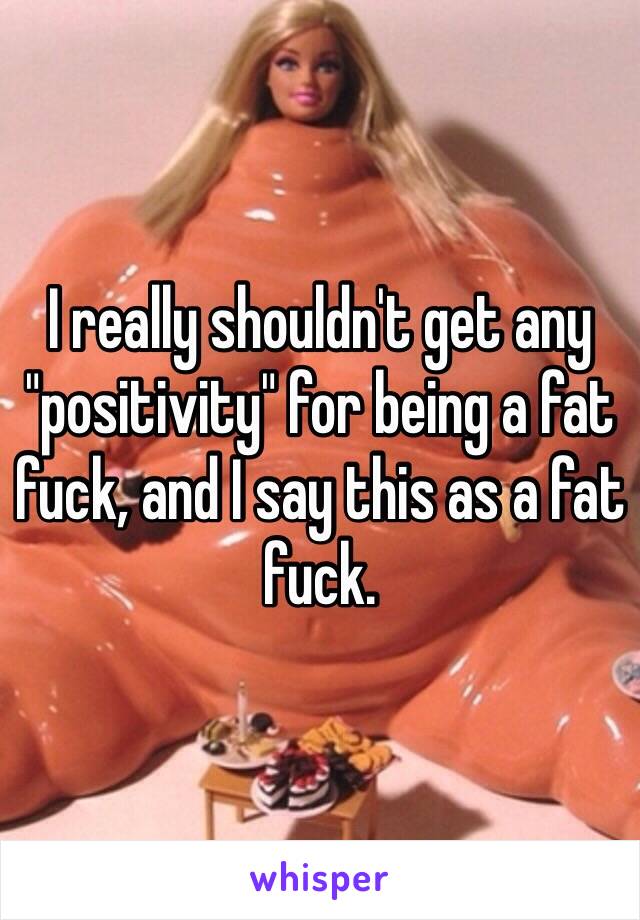 I really shouldn't get any "positivity" for being a fat fuck, and I say this as a fat fuck. 