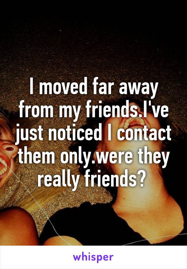 I moved far away from my friends.I've just noticed I contact them only.were they really friends? 