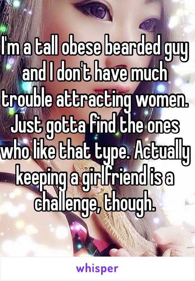 I'm a tall obese bearded guy and I don't have much trouble attracting women. Just gotta find the ones who like that type. Actually keeping a girlfriend is a challenge, though. 