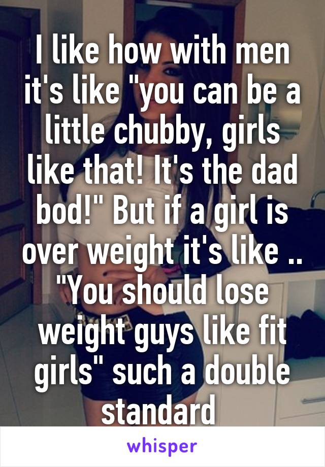 I like how with men it's like "you can be a little chubby, girls like that! It's the dad bod!" But if a girl is over weight it's like .. "You should lose weight guys like fit girls" such a double standard 