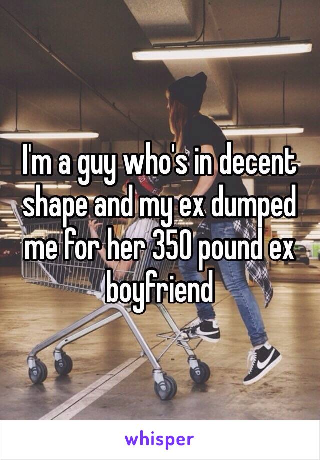 I'm a guy who's in decent shape and my ex dumped me for her 350 pound ex boyfriend 