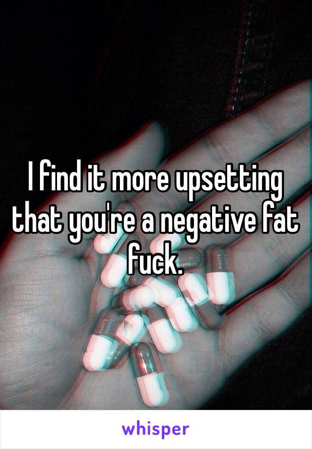 I find it more upsetting that you're a negative fat fuck.