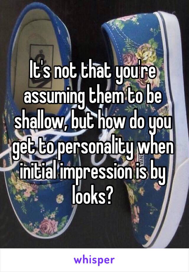 It's not that you're assuming them to be shallow, but how do you get to personality when initial impression is by looks?